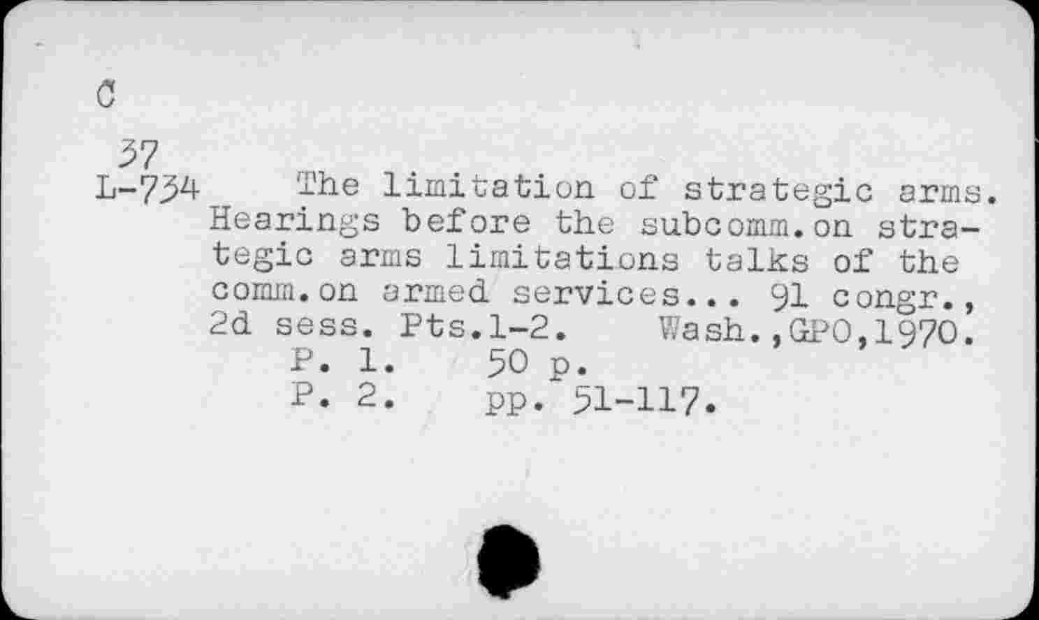 ﻿c
37
L-734 The limitation of strategic arms. Hearings before the su.bcomm.on strategic arms limitations talks of the comm.on armed services... 91 congr., 2d sess. Pts.1-2. Wash.,GPO,197O.
P. 1.	50 p.
P. 2.	pp. 51-H7.